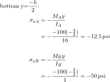 \begin{align*}\label{Step4} \text{bottom y=}\frac{-h}{2} \text{:}\\\sigma_{xA}&= -\frac{M_Ay}{I_A}\\&=-\frac{-100(-\frac{4}{2})}{16}=-12.5 \,psi\\\\ \sigma_{xB}&= -\frac{M_By}{I_B}\\&=-\frac{-100(-\frac{2}{2})}{1}=-50 \,psi\\\\ \end{align*}