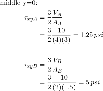 \begin{align*}\label{Step4}\text{middle y=0:}\\\tau_{xyA}&= \frac{3}{2}\frac{V_A}{A_A}\\&=\frac{3}{2}\frac{10}{(4)(3)}=1.25 \,psi\\\\ \tau_{xyB}&= \frac{3}{2}\frac{V_B}{A_B}\\&=\frac{3}{2}\frac{10}{(2)(1.5)}=5 \,psi\\\\\end{align*}